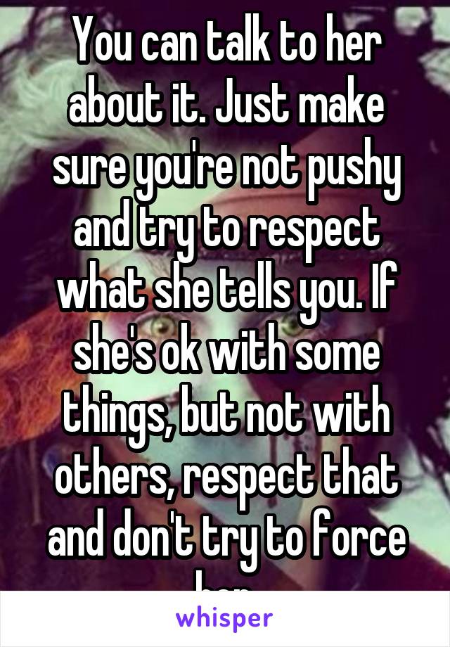 You can talk to her about it. Just make sure you're not pushy and try to respect what she tells you. If she's ok with some things, but not with others, respect that and don't try to force her.