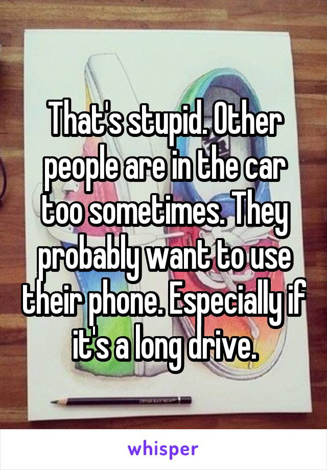 That's stupid. Other people are in the car too sometimes. They probably want to use their phone. Especially if it's a long drive.