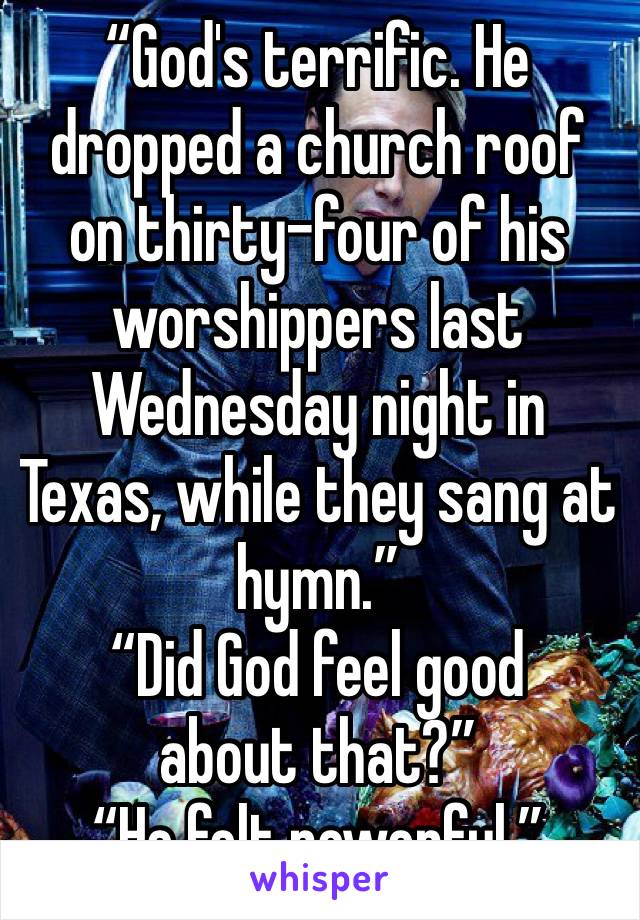 “God's terrific. He dropped a church roof on thirty-four of his worshippers last Wednesday night in Texas, while they sang at hymn.”
“Did God feel good about that?”
“He felt powerful.”