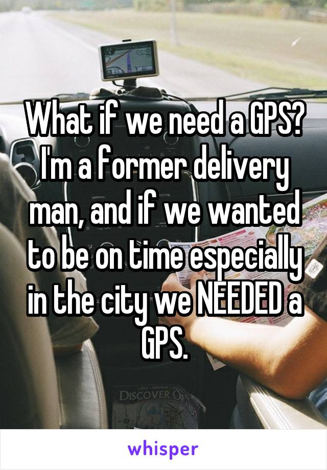 What if we need a GPS? I'm a former delivery man, and if we wanted to be on time especially in the city we NEEDED a GPS.