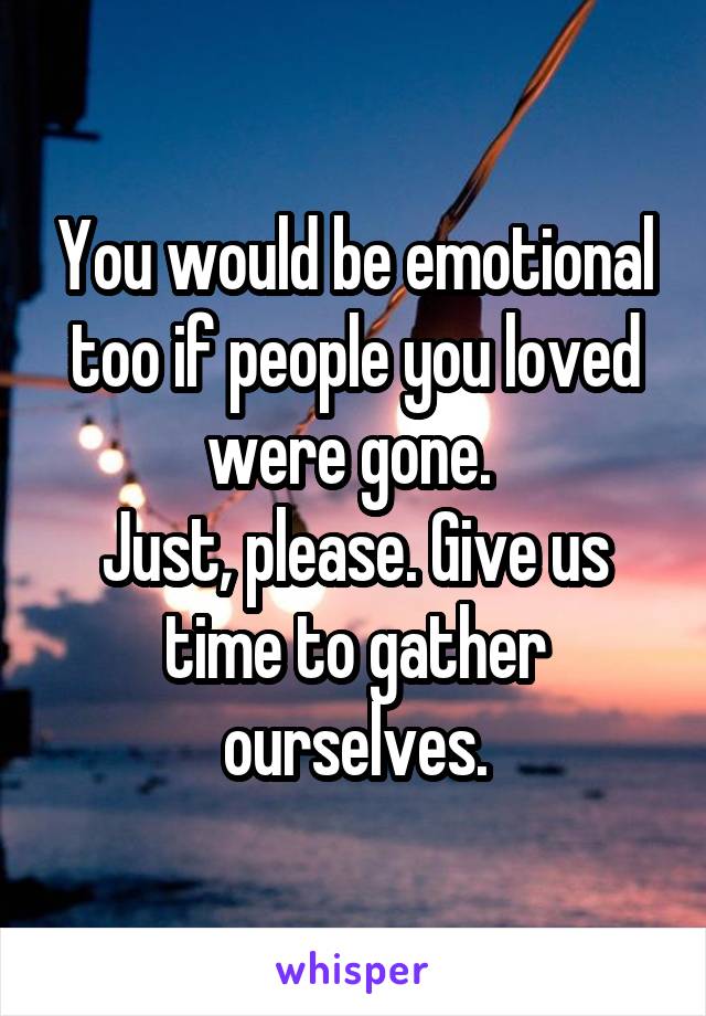 You would be emotional too if people you loved were gone. 
Just, please. Give us time to gather ourselves.