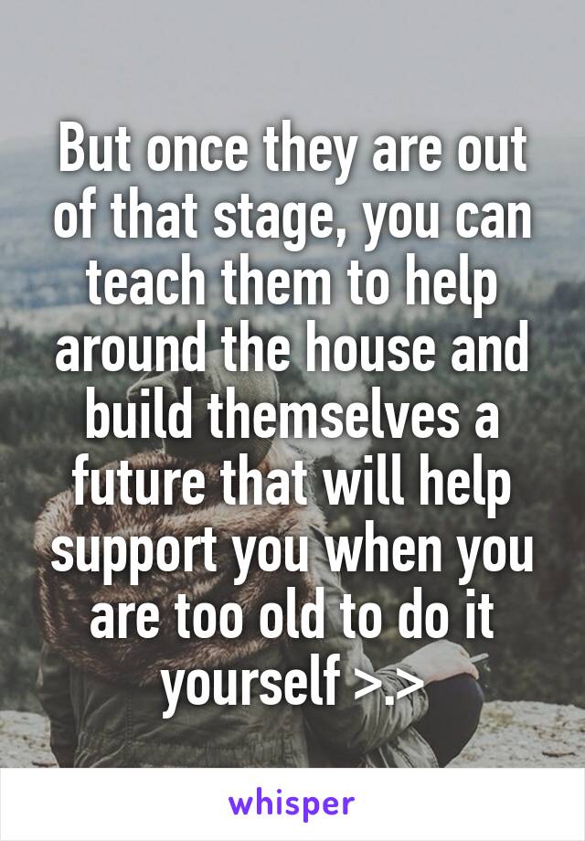 But once they are out of that stage, you can teach them to help around the house and build themselves a future that will help support you when you are too old to do it yourself >.>