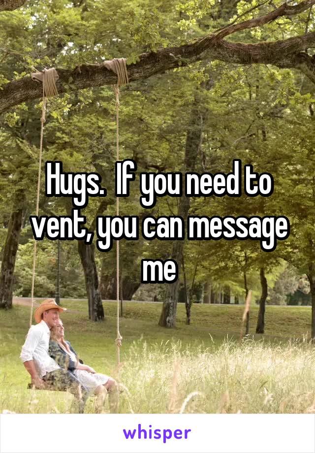Hugs.  If you need to vent, you can message me
