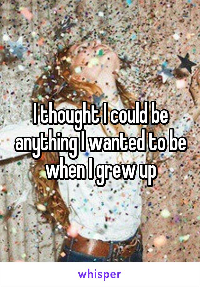 I thought I could be anything I wanted to be when I grew up
