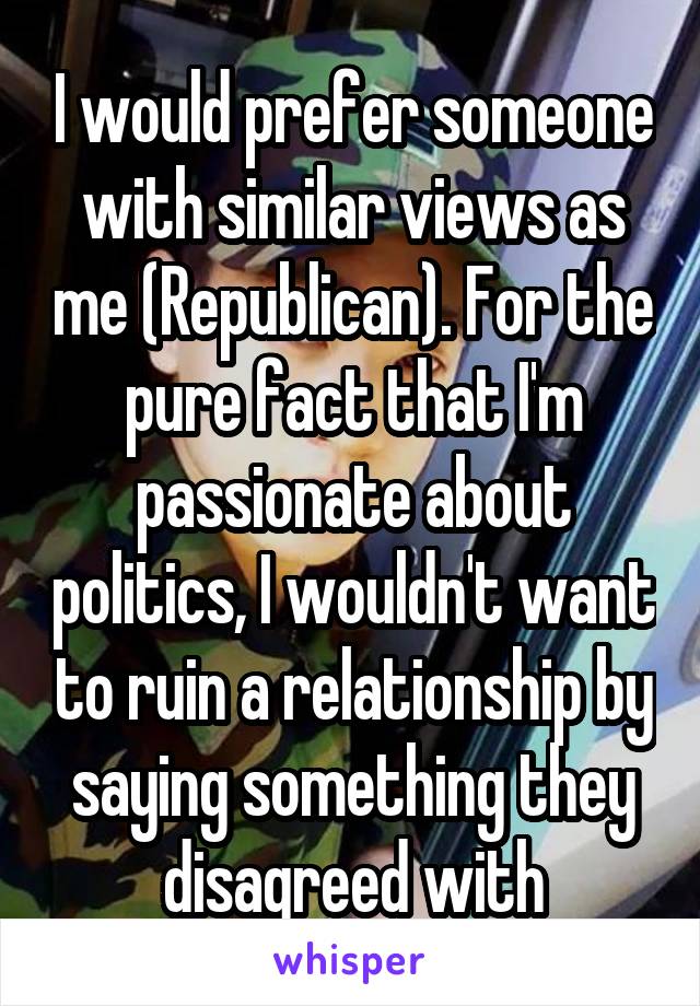 I would prefer someone with similar views as me (Republican). For the pure fact that I'm passionate about politics, I wouldn't want to ruin a relationship by saying something they disagreed with