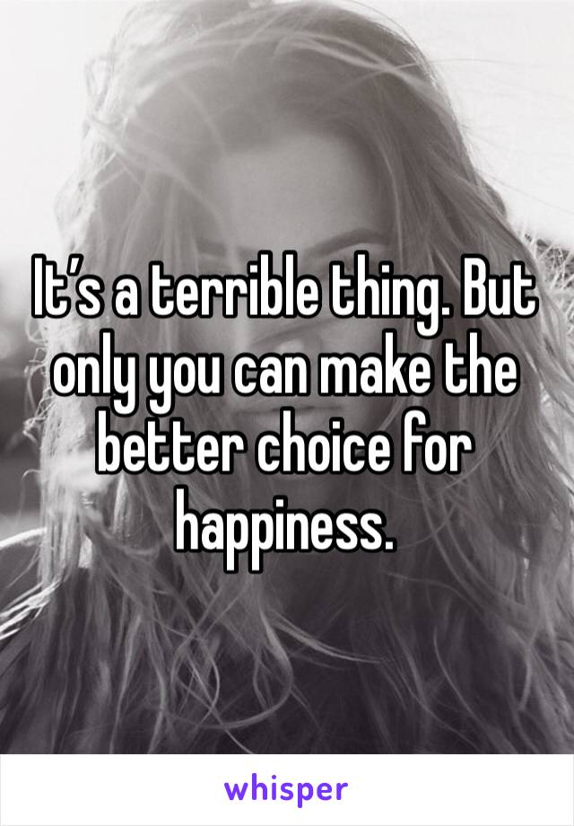 It’s a terrible thing. But only you can make the better choice for happiness. 