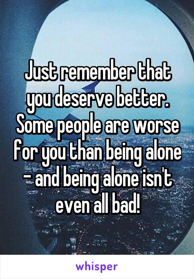 Just remember that you deserve better. Some people are worse for you than being alone - and being alone isn't even all bad!