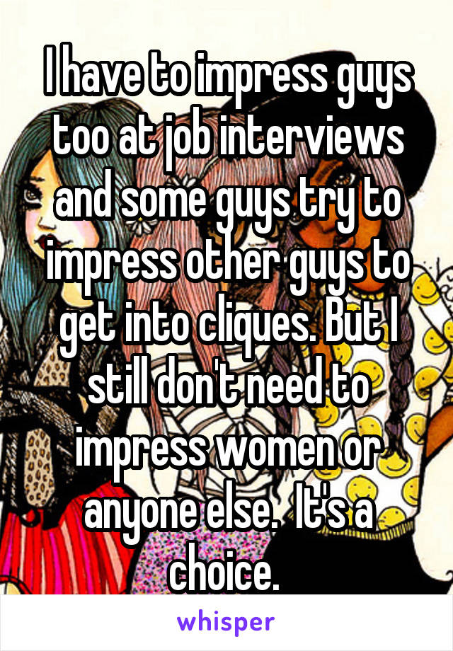 I have to impress guys too at job interviews and some guys try to impress other guys to get into cliques. But I still don't need to impress women or anyone else.  It's a choice. 