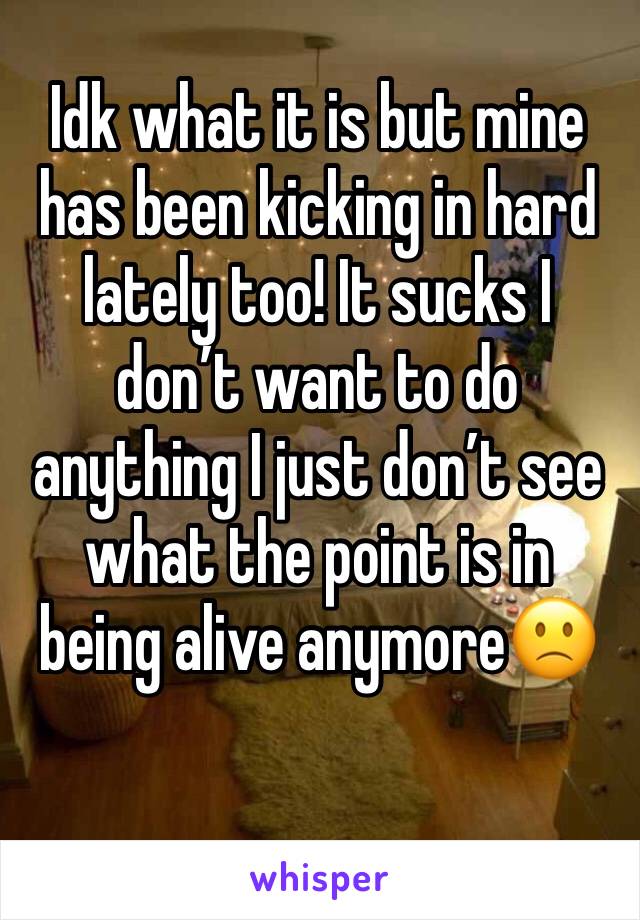 Idk what it is but mine has been kicking in hard lately too! It sucks I don’t want to do anything I just don’t see what the point is in being alive anymore🙁