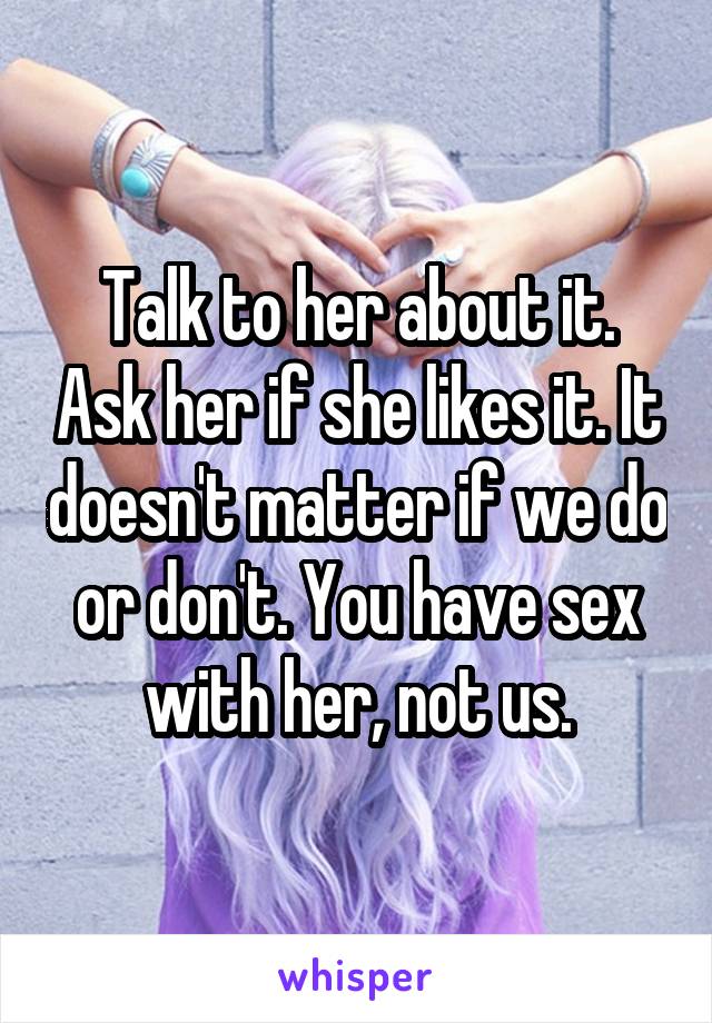 Talk to her about it. Ask her if she likes it. It doesn't matter if we do or don't. You have sex with her, not us.