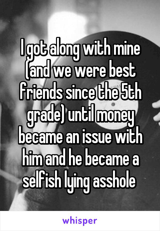 I got along with mine (and we were best friends since the 5th grade) until money became an issue with him and he became a selfish lying asshole 