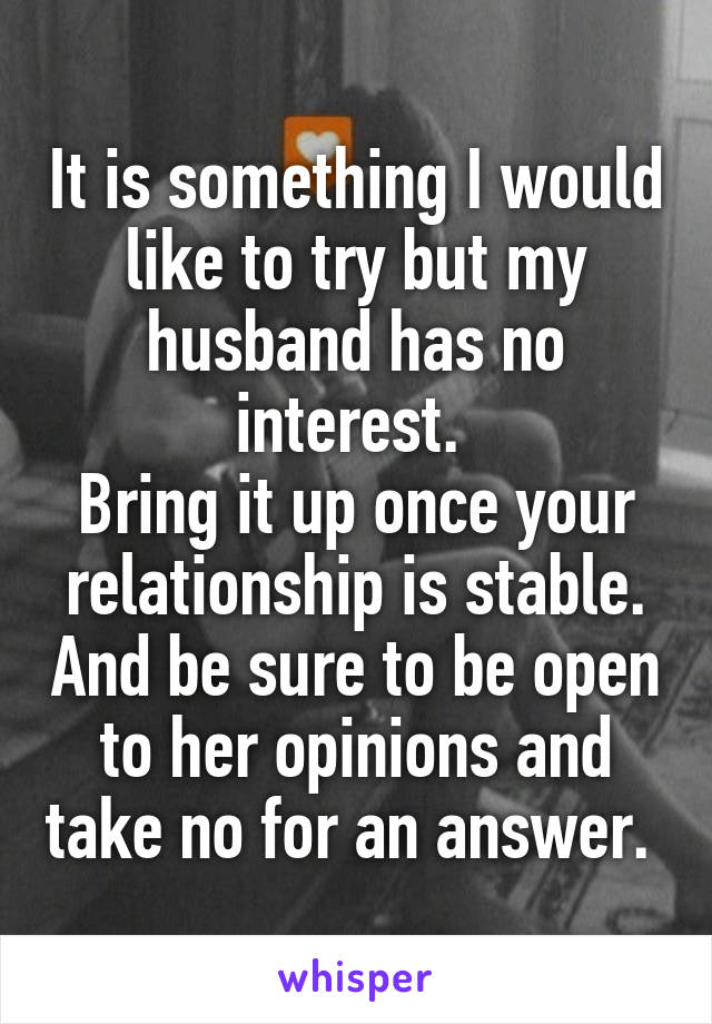 It is something I would like to try but my husband has no interest. 
Bring it up once your relationship is stable. And be sure to be open to her opinions and take no for an answer. 