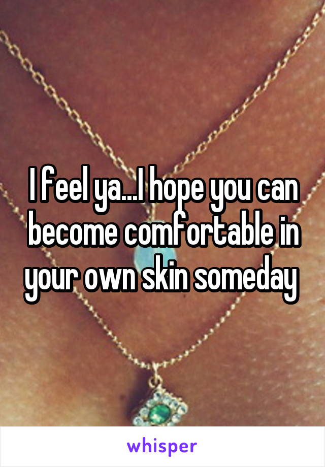 I feel ya...I hope you can become comfortable in your own skin someday 