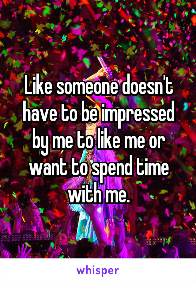 Like someone doesn't have to be impressed by me to like me or want to spend time with me.