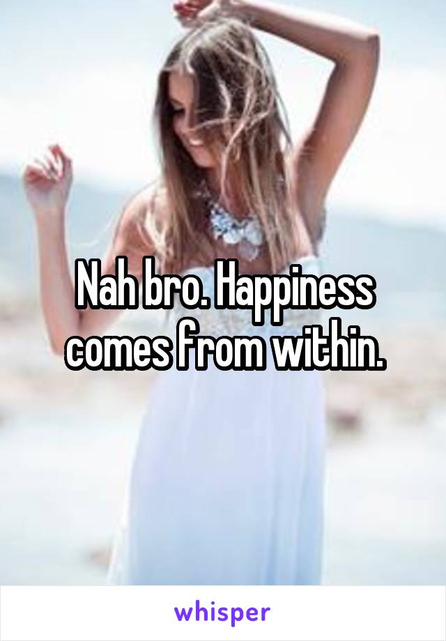 Nah bro. Happiness comes from within.