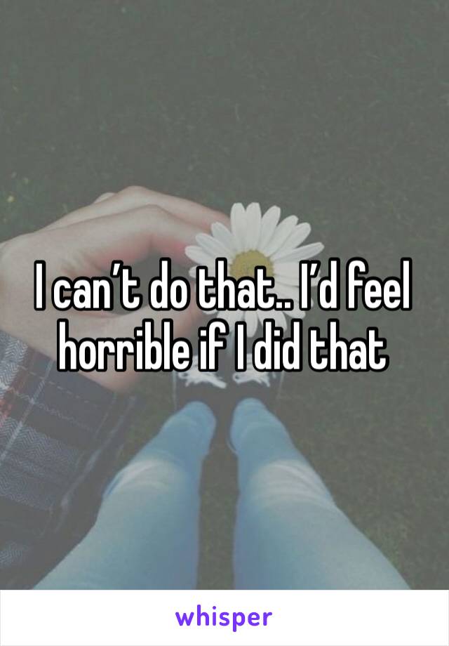 I can’t do that.. I’d feel horrible if I did that