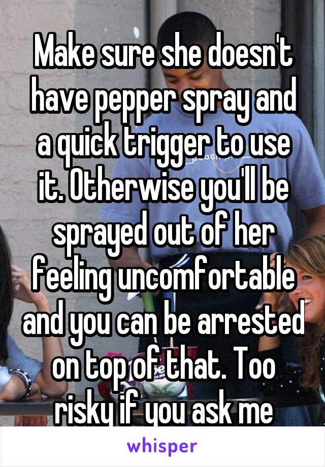 Make sure she doesn't have pepper spray and a quick trigger to use it. Otherwise you'll be sprayed out of her feeling uncomfortable and you can be arrested on top of that. Too risky if you ask me