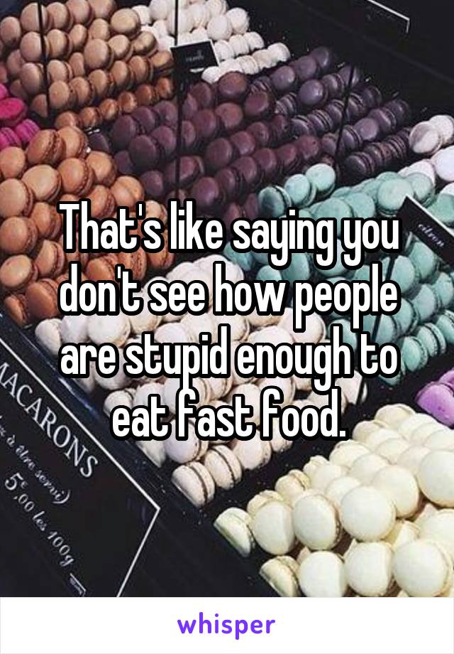 That's like saying you don't see how people are stupid enough to eat fast food.