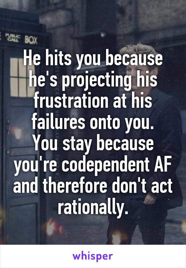 He hits you because he's projecting his frustration at his failures onto you.
You stay because you're codependent AF and therefore don't act rationally.