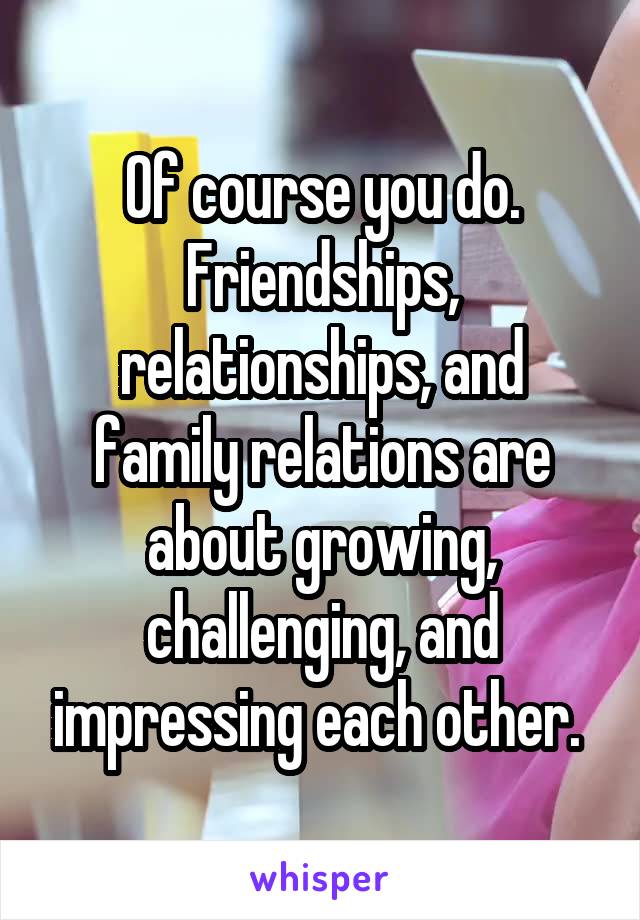 Of course you do. Friendships, relationships, and family relations are about growing, challenging, and impressing each other. 