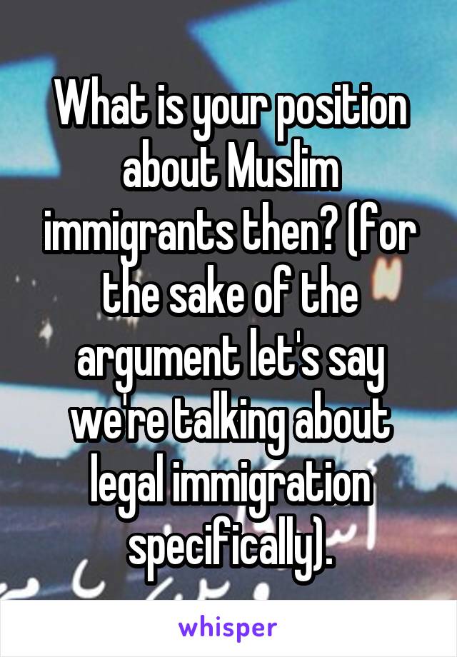What is your position about Muslim immigrants then? (for the sake of the argument let's say we're talking about legal immigration specifically).