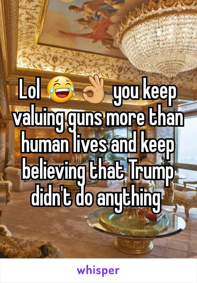 Lol 😂👌 you keep valuing guns more than human lives and keep believing that Trump didn't do anything 