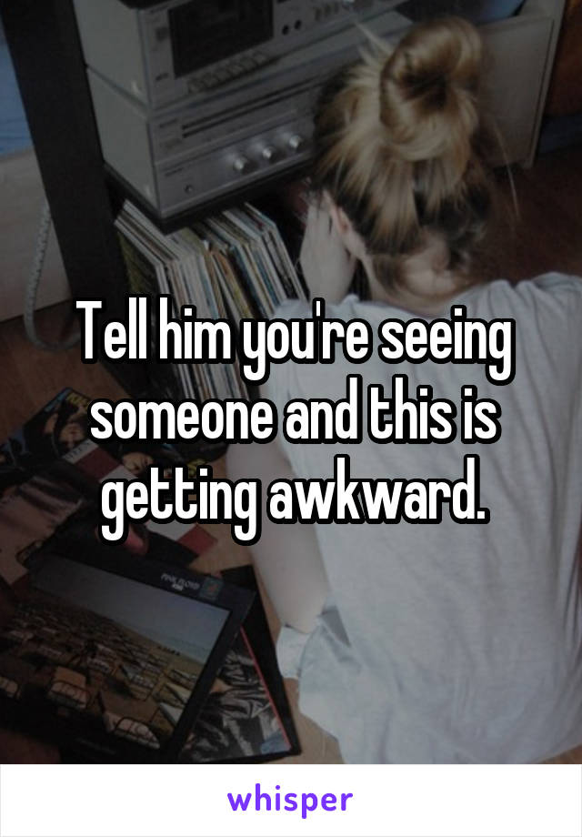 Tell him you're seeing someone and this is getting awkward.