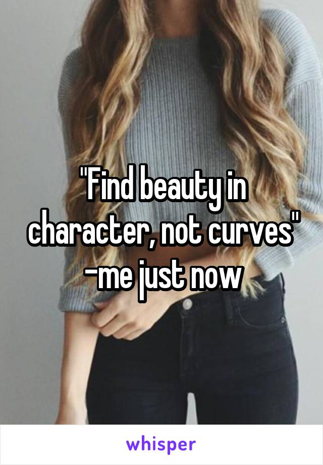 "Find beauty in character, not curves"
-me just now
