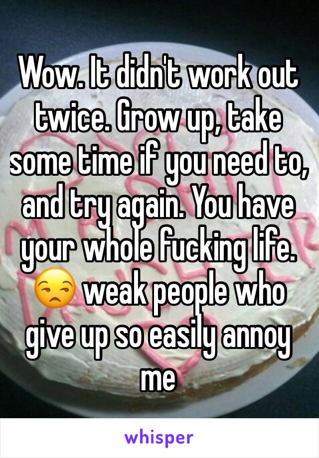 Wow. It didn't work out twice. Grow up, take some time if you need to, and try again. You have your whole fucking life. 😒 weak people who give up so easily annoy me 
