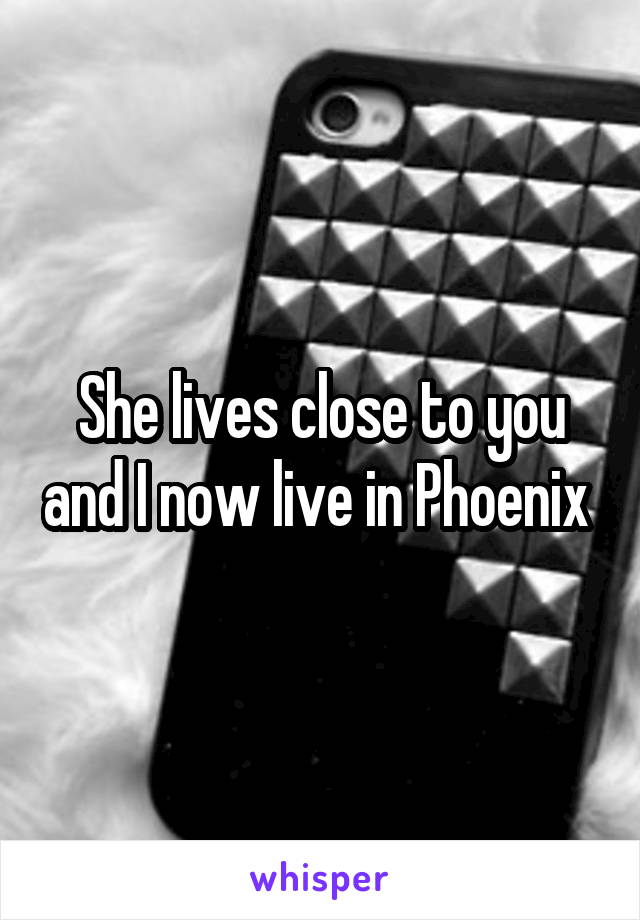 She lives close to you and I now live in Phoenix 