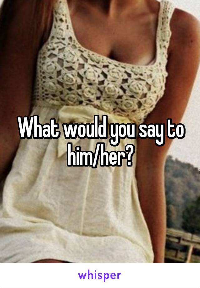 What would you say to him/her?