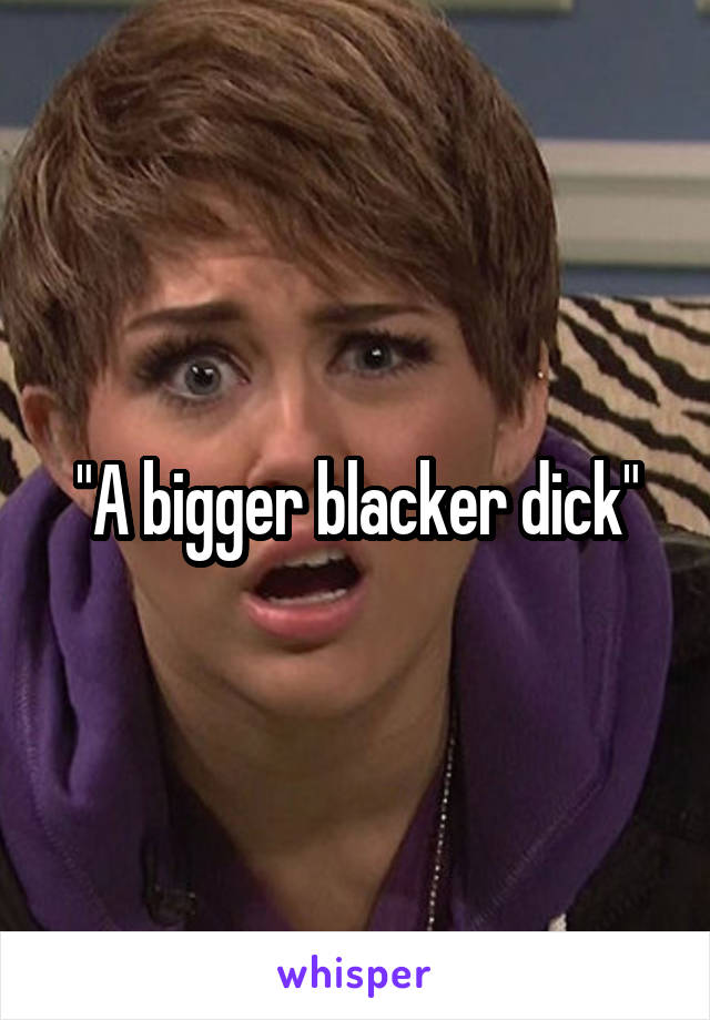 "A bigger blacker dick"