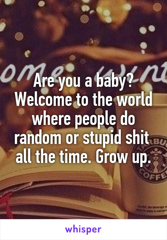 Are you a baby? Welcome to the world where people do random or stupid shit  all the time. Grow up.
