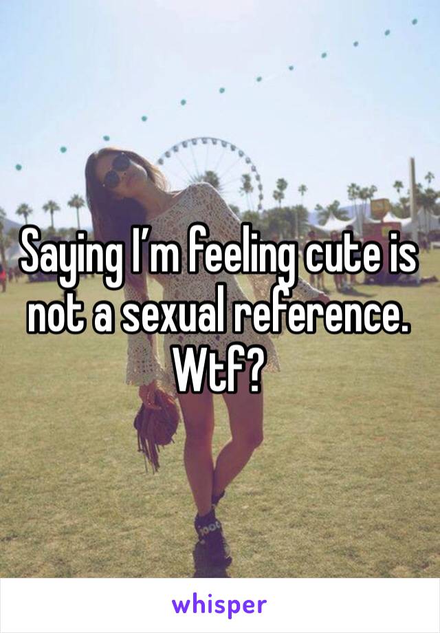 Saying I’m feeling cute is not a sexual reference. Wtf?