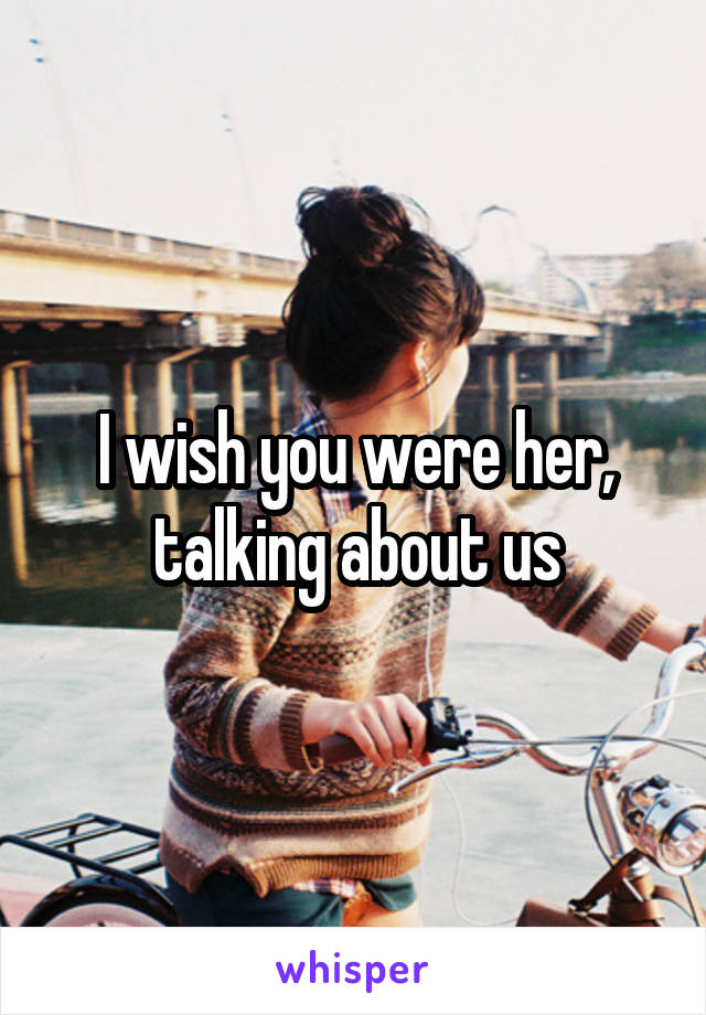 I wish you were her,
talking about us