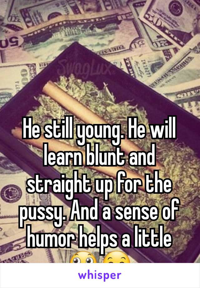 He still young. He will learn blunt and straight up for the pussy. And a sense of humor helps a little  🙄🤗