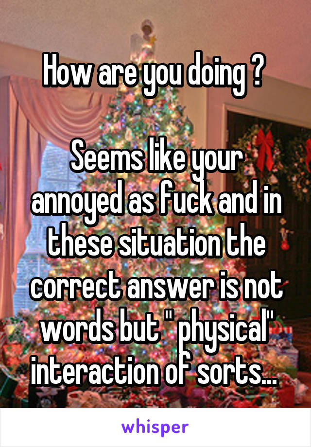How are you doing ? 

Seems like your annoyed as fuck and in these situation the correct answer is not words but " physical" interaction of sorts... 