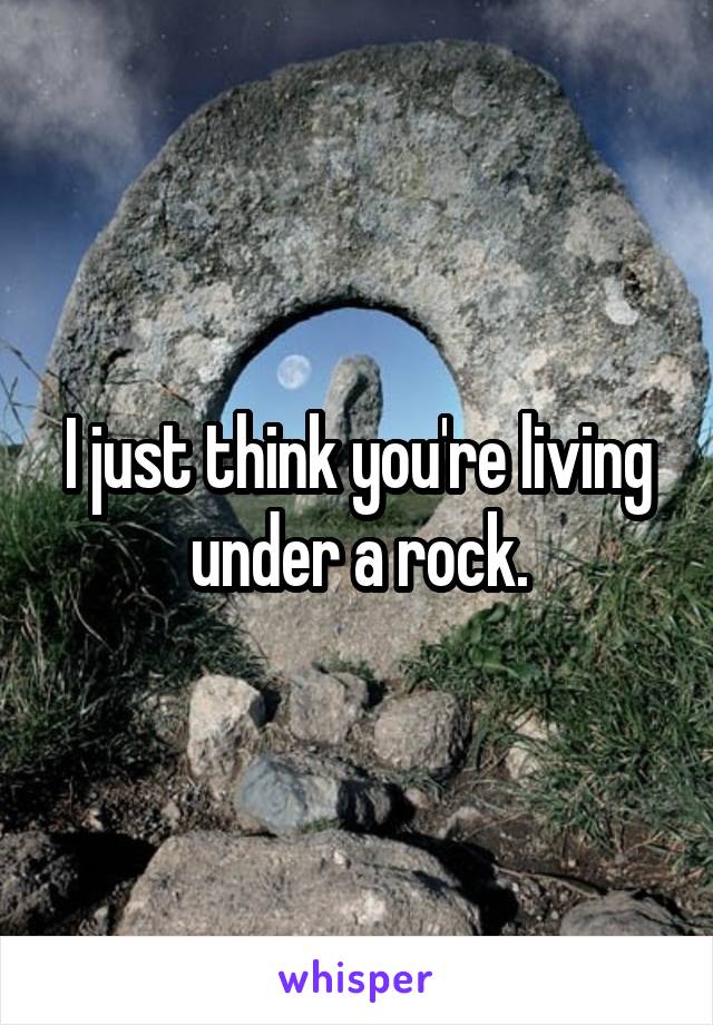 I just think you're living under a rock.