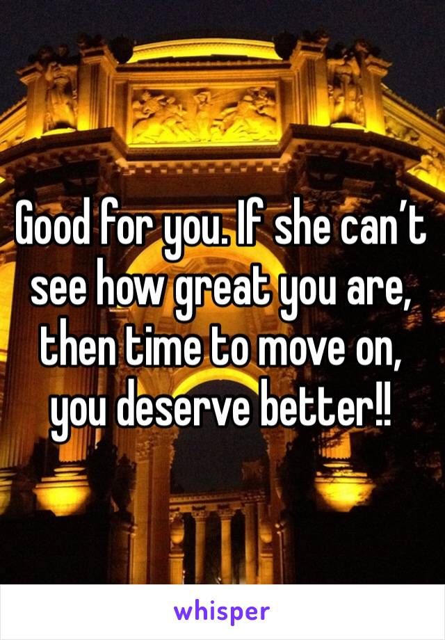 Good for you. If she can’t see how great you are, then time to move on,  you deserve better!!