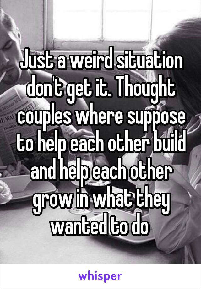 Just a weird situation don't get it. Thought couples where suppose to help each other build and help each other grow in what they wanted to do 