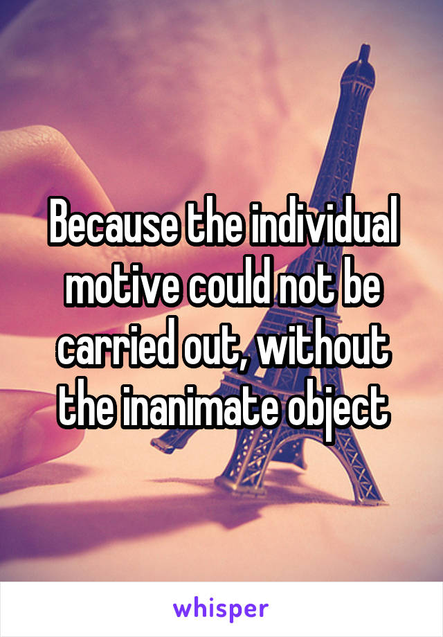 Because the individual motive could not be carried out, without the inanimate object