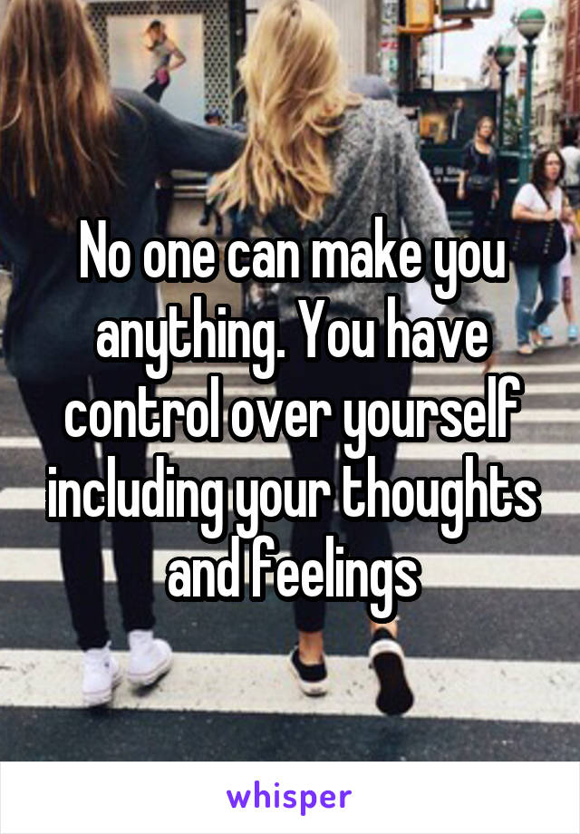 No one can make you anything. You have control over yourself including your thoughts and feelings
