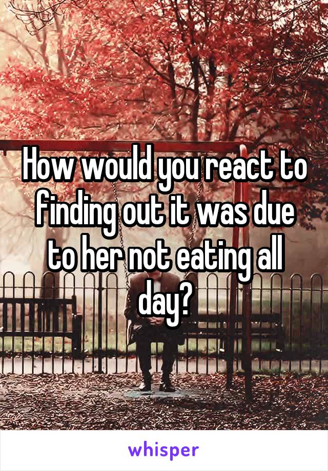 How would you react to finding out it was due to her not eating all day?