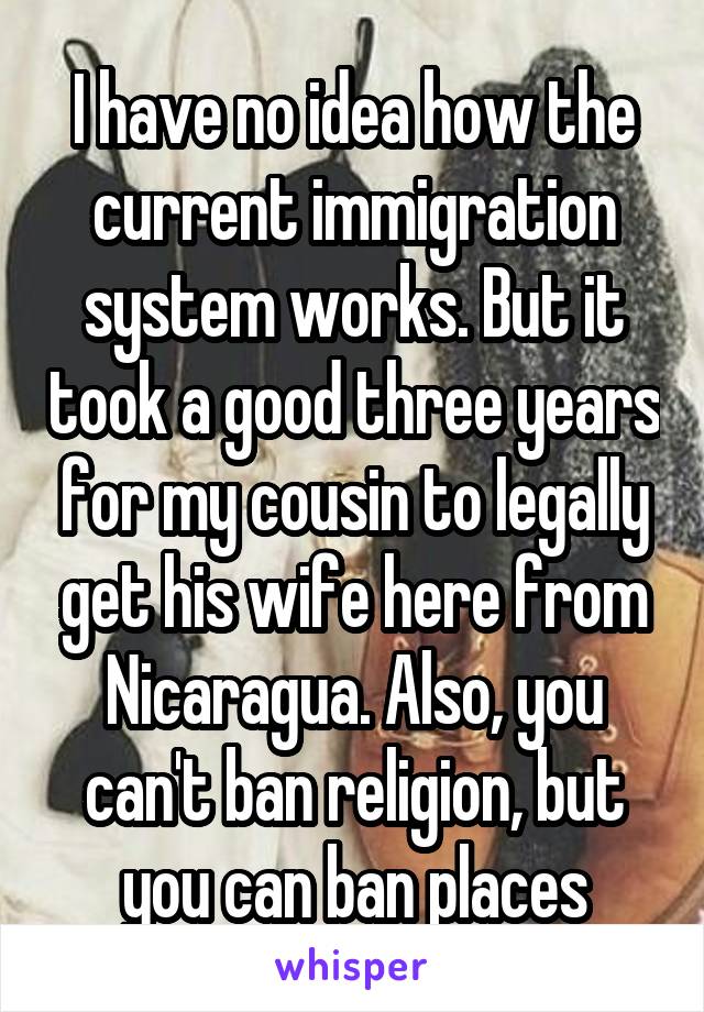 I have no idea how the current immigration system works. But it took a good three years for my cousin to legally get his wife here from Nicaragua. Also, you can't ban religion, but you can ban places