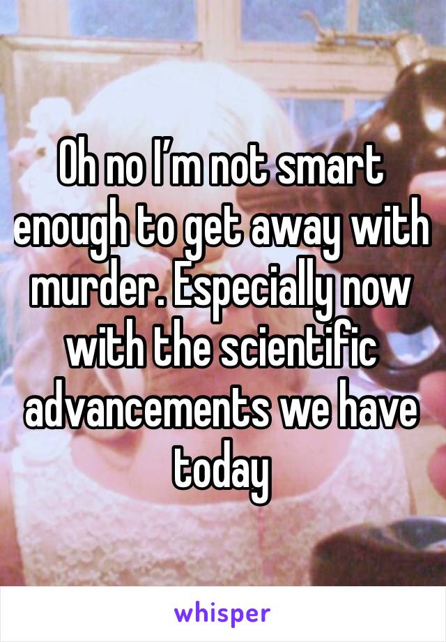 Oh no I’m not smart enough to get away with murder. Especially now with the scientific advancements we have today