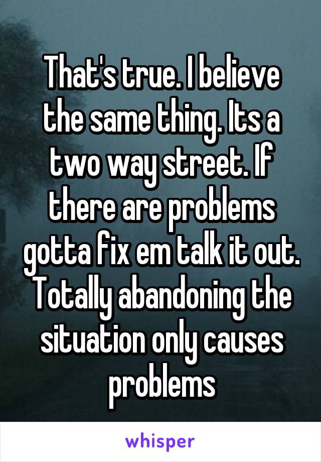 That's true. I believe the same thing. Its a two way street. If there are problems gotta fix em talk it out. Totally abandoning the situation only causes problems