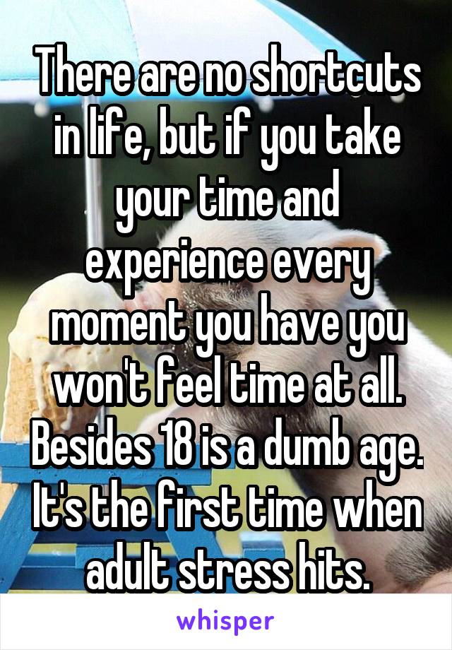 There are no shortcuts in life, but if you take your time and experience every moment you have you won't feel time at all. Besides 18 is a dumb age. It's the first time when adult stress hits.