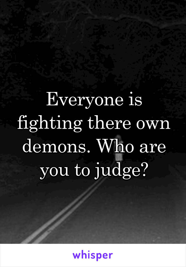 Everyone is fighting there own demons. Who are you to judge?