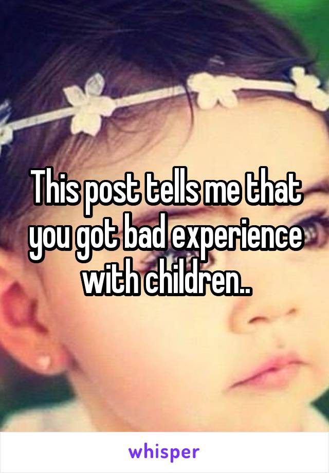 This post tells me that you got bad experience with children..