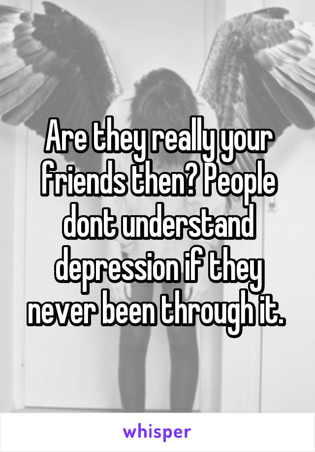 Are they really your friends then? People dont understand depression if they never been through it. 